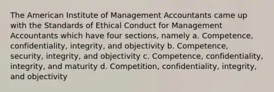 The American Institute of Management Accountants came up with the Standards of Ethical Conduct for Management Accountants which have four sections, namely a. Competence, confidentiality, integrity, and objectivity b. Competence, security, integrity, and objectivity c. Competence, confidentiality, integrity, and maturity d. Competition, confidentiality, integrity, and objectivity