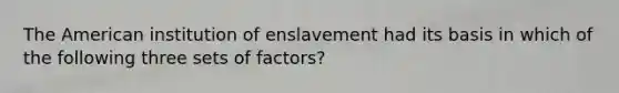 The American institution of enslavement had its basis in which of the following three sets of factors?