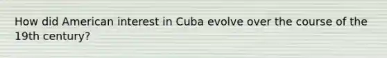 How did American interest in Cuba evolve over the course of the 19th century?