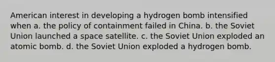 American interest in developing a hydrogen bomb intensified when a. the policy of containment failed in China. b. the Soviet Union launched a space satellite. c. the Soviet Union exploded an atomic bomb. d. the Soviet Union exploded a hydrogen bomb.