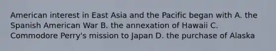 American interest in East Asia and the Pacific began with A. the Spanish American War B. the annexation of Hawaii C. Commodore Perry's mission to Japan D. the purchase of Alaska