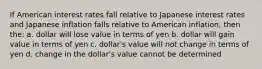 If American interest rates fall relative to Japanese interest rates and Japanese inflation falls relative to American inflation, then the: a. dollar will lose value in terms of yen b. dollar will gain value in terms of yen c. dollar's value will not change in terms of yen d. change in the dollar's value cannot be determined