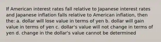 If American interest rates fall relative to Japanese interest rates and Japanese inflation falls relative to American inflation, then the: a. dollar will lose value in terms of yen b. dollar will gain value in terms of yen c. dollar's value will not change in terms of yen d. change in the dollar's value cannot be determined