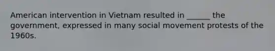 American intervention in Vietnam resulted in ______ the government, expressed in many social movement protests of the 1960s.