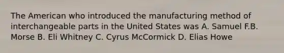 The American who introduced the manufacturing method of interchangeable parts in the United States was A. Samuel F.B. Morse B. Eli Whitney C. Cyrus McCormick D. Elias Howe