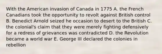 With the American invasion of Canada in 1775 A. the French Canadians took the opportunity to revolt against British control B. Benedict Arnold seized he occasion to desert to the British C. the colonial's claim that they were merely fighting defensively for a redress of grievances was contradicted D. the Revolution became a world war E. George III declared the colonies in rebellion