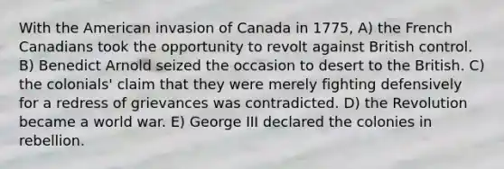 With the American invasion of Canada in 1775, A) the French Canadians took the opportunity to revolt against British control. B) Benedict Arnold seized the occasion to desert to the British. C) the colonials' claim that they were merely fighting defensively for a redress of grievances was contradicted. D) the Revolution became a world war. E) George III declared the colonies in rebellion.