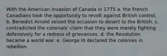 With the American invasion of Canada in 1775 a. the French Canadians took the opportunity to revolt against British control. b. Benedict Arnold seized the occasion to desert to the British. c. contradicted the colonials' claim that they were merely fighting defensively for a redress of grievances. d. the Revolution became a world war. e. George III declared the colonies in rebellion.