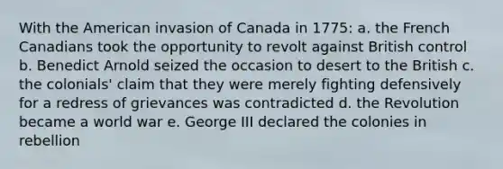 With the American invasion of Canada in 1775: a. the French Canadians took the opportunity to revolt against British control b. Benedict Arnold seized the occasion to desert to the British c. the colonials' claim that they were merely fighting defensively for a redress of grievances was contradicted d. the Revolution became a world war e. George III declared the colonies in rebellion