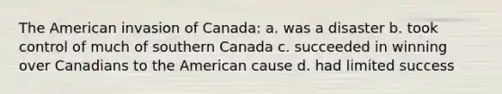 The American invasion of Canada: a. was a disaster b. took control of much of southern Canada c. succeeded in winning over Canadians to the American cause d. had limited success