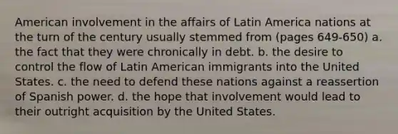 American involvement in the affairs of Latin America nations at the turn of the century usually stemmed from (pages 649-650) a. the fact that they were chronically in debt. b. the desire to control the flow of Latin American immigrants into the United States. c. the need to defend these nations against a reassertion of Spanish power. d. the hope that involvement would lead to their outright acquisition by the United States.