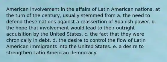 American involvement in the affairs of Latin American nations, at the turn of the century, usually stemmed from a. the need to defend these nations against a reassertion of Spanish power. b. the hope that involvement would lead to their outright acquisition by the United States. c. the fact that they were chronically in debt. d. the desire to control the flow of Latin American immigrants into the United States. e. a desire to strengthen Latin American democracy.