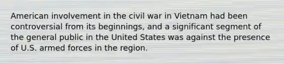 American involvement in the civil war in Vietnam had been controversial from its beginnings, and a significant segment of the general public in the United States was against the presence of U.S. armed forces in the region.