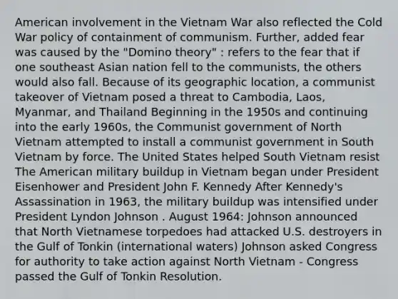 American involvement in the Vietnam War also reflected the Cold War policy of containment of communism. Further, added fear was caused by the "Domino theory" : refers to the fear that if one southeast Asian nation fell to the communists, the others would also fall. Because of its geographic location, a communist takeover of Vietnam posed a threat to Cambodia, Laos, Myanmar, and Thailand Beginning in the 1950s and continuing into the early 1960s, the Communist government of North Vietnam attempted to install a communist government in South Vietnam by force. The United States helped South Vietnam resist The American military buildup in Vietnam began under President Eisenhower and President John F. Kennedy After Kennedy's Assassination in 1963, the military buildup was intensified under President Lyndon Johnson . August 1964: Johnson announced that North Vietnamese torpedoes had attacked U.S. destroyers in the Gulf of Tonkin (international waters) Johnson asked Congress for authority to take action against North Vietnam - Congress passed the Gulf of Tonkin Resolution.