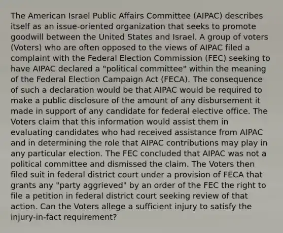 The American Israel Public Affairs Committee (AIPAC) describes itself as an issue-oriented organization that seeks to promote goodwill between the United States and Israel. A group of voters (Voters) who are often opposed to the views of AIPAC filed a complaint with the Federal Election Commission (FEC) seeking to have AIPAC declared a "political committee" within the meaning of the Federal Election Campaign Act (FECA). The consequence of such a declaration would be that AIPAC would be required to make a public disclosure of the amount of any disbursement it made in support of any candidate for federal elective office. The Voters claim that this information would assist them in evaluating candidates who had received assistance from AIPAC and in determining the role that AIPAC contributions may play in any particular election. The FEC concluded that AIPAC was not a political committee and dismissed the claim. The Voters then filed suit in federal district court under a provision of FECA that grants any "party aggrieved" by an order of the FEC the right to file a petition in federal district court seeking review of that action. Can the Voters allege a sufficient injury to satisfy the injury-in-fact requirement?