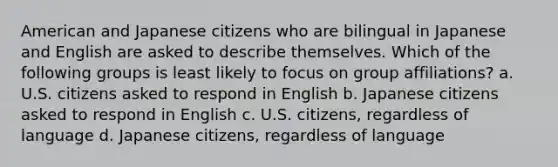 American and Japanese citizens who are bilingual in Japanese and English are asked to describe themselves. Which of the following groups is least likely to focus on group affiliations? a. U.S. citizens asked to respond in English b. Japanese citizens asked to respond in English c. U.S. citizens, regardless of language d. Japanese citizens, regardless of language