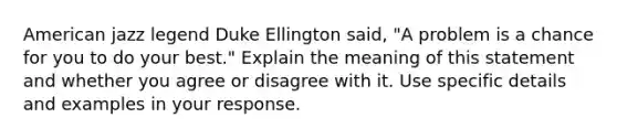 American jazz legend Duke Ellington said, "A problem is a chance for you to do your best." Explain the meaning of this statement and whether you agree or disagree with it. Use specific details and examples in your response.