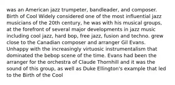 was an American jazz trumpeter, bandleader, and composer. Birth of Cool Widely considered one of the most influential jazz musicians of the 20th century, he was with his musical groups, at the forefront of several major developments in jazz music including cool jazz, hard bop, free jazz, fusion and techno. grew close to the Canadian composer and arranger Gil Evans. Unhappy with the increasingly virtuosic instrumentalism that dominated the bebop scene of the time. Evans had been the arranger for the orchestra of Claude Thornhill and it was the sound of this group, as well as Duke Ellington's example that led to the Birth of the Cool