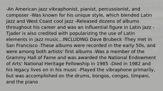 -An American jazz vibraphonist, pianist, percussionist, and composer -Was known for his unique style, which blended Latin jazz and West Coast cool jazz -Released dozens of albums throughout his career and was an influential figure in Latin jazz -Tjader is also credited with popularizing the use of Latin elements in jazz music...INCLUDING Dave Brubeck -They met in San Francisco -These albums were recorded in the early 50s, and were among both artists' first albums -Was a member of the Grammy Hall of Fame and was awarded the National Endowment of Arts' National Heritage Fellowship in 1985 -Died in 1982 and his legacy lives on in his music -Played the vibraphone primarily, but was accomplished on the drums, bongos, congas, timpani, and the piano