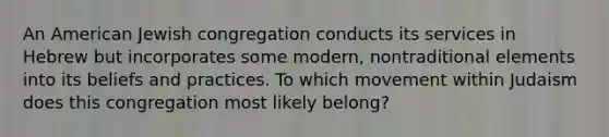 An American Jewish congregation conducts its services in Hebrew but incorporates some modern, nontraditional elements into its beliefs and practices. To which movement within Judaism does this congregation most likely belong?