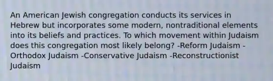 An American Jewish congregation conducts its services in Hebrew but incorporates some modern, nontraditional elements into its beliefs and practices. To which movement within Judaism does this congregation most likely belong? -Reform Judaism -Orthodox Judaism -Conservative Judaism -Reconstructionist Judaism