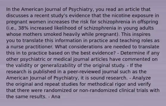 In the American Journal of Psychiatry, you read an article that discusses a recent study's evidence that the nicotine exposure in pregnant women increases the risk for schizophrenia in offspring (i.e., 38% increased likelihood of schizophrenia in young adults whose mothers smoked heavily while pregnant). This inspires you to translate this information in practice and teaching roles as a nurse practitioner. What considerations are needed to translate this in to practice based on the best evidence? - Determine if any other psychiatric or medical journal articles have commented on the validity or generalizability of the original study. - If the research is published in a peer-reviewed journal such as the American Journal of Psychiatry, it is sound research. - Analyze the original and repeat studies for methodical rigor and verify that there were randomized or non-randomized clinical trials with the same results. - Ana