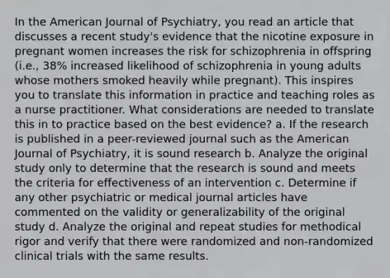 In the American Journal of Psychiatry, you read an article that discusses a recent study's evidence that the nicotine exposure in pregnant women increases the risk for schizophrenia in offspring (i.e., 38% increased likelihood of schizophrenia in young adults whose mothers smoked heavily while pregnant). This inspires you to translate this information in practice and teaching roles as a nurse practitioner. What considerations are needed to translate this in to practice based on the best evidence? a. If the research is published in a peer-reviewed journal such as the American Journal of Psychiatry, it is sound research b. Analyze the original study only to determine that the research is sound and meets the criteria for effectiveness of an intervention c. Determine if any other psychiatric or medical journal articles have commented on the validity or generalizability of the original study d. Analyze the original and repeat studies for methodical rigor and verify that there were randomized and non-randomized clinical trials with the same results.