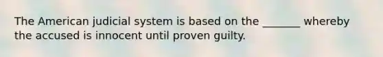 The American judicial system is based on the _______ whereby the accused is innocent until proven guilty.