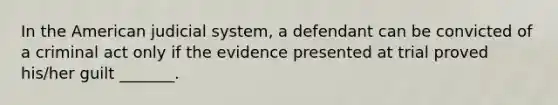 In the American judicial system, a defendant can be convicted of a criminal act only if the evidence presented at trial proved his/her guilt _______.