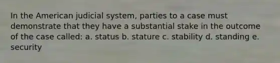 In the American judicial system, parties to a case must demonstrate that they have a substantial stake in the outcome of the case called: a. status b. stature c. stability d. standing e. security