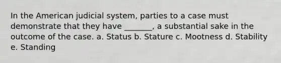 In the American judicial system, parties to a case must demonstrate that they have _______, a substantial sake in the outcome of the case. a. Status b. Stature c. Mootness d. Stability e. Standing