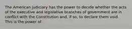 The American judiciary has the power to decide whether the acts of the executive and legislative branches of government are in conflict with the Constitution and, if so, to declare them void. This is the power of