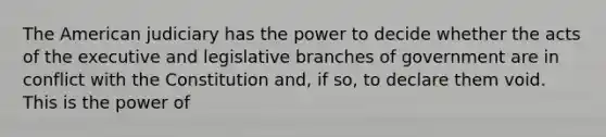 The American judiciary has the power to decide whether the acts of the executive and legislative branches of government are in conflict with the Constitution and, if so, to declare them void. This is the power of