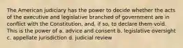 The American judiciary has the power to decide whether the acts of the executive and legislative branched of government are in conflict with the Constitution, and, if so, to declare them void. This is the power of a. advice and consent b. legislative oversight c. appellate jurisdiction d. judicial review