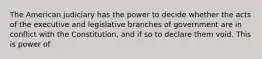 The American judiciary has the power to decide whether the acts of the executive and legislative branches of government are in conflict with the Constitution, and if so to declare them void. This is power of