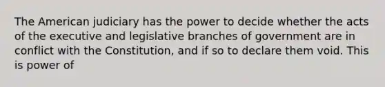 The American judiciary has the power to decide whether the acts of the executive and legislative branches of government are in conflict with the Constitution, and if so to declare them void. This is power of