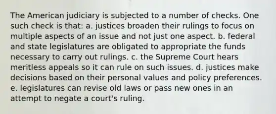 The American judiciary is subjected to a number of checks. One such check is that: a. ​justices broaden their rulings to focus on multiple aspects of an issue and not just one aspect. b. ​federal and state legislatures are obligated to appropriate the funds necessary to carry out rulings. c. ​the Supreme Court hears meritless appeals so it can rule on such issues. d. ​justices make decisions based on their personal values and policy preferences. e. ​legislatures can revise old laws or pass new ones in an attempt to negate a court's ruling.