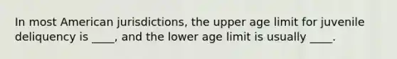 In most American jurisdictions, the upper age limit for juvenile deliquency is ____, and the lower age limit is usually ____.