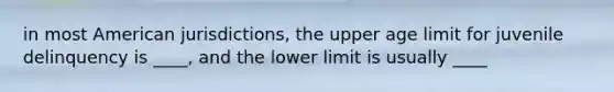 in most American jurisdictions, the upper age limit for juvenile delinquency is ____, and the lower limit is usually ____