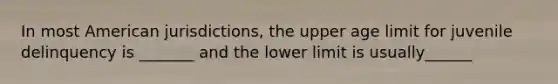 In most American jurisdictions, the upper age limit for juvenile delinquency is _______ and the lower limit is usually______