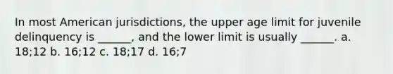 In most American jurisdictions, the upper age limit for juvenile delinquency is ______, and the lower limit is usually ______. a. 18;12 b. 16;12 c. 18;17 d. 16;7