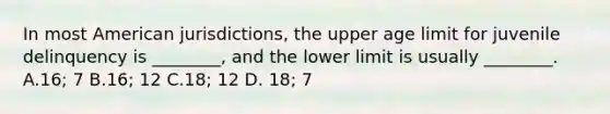 In most American jurisdictions, the upper age limit for juvenile delinquency is ________, and the lower limit is usually ________. A.16; 7 B.16; 12 C.18; 12 D. 18; 7