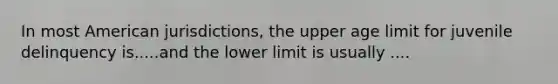 In most American jurisdictions, the upper age limit for juvenile delinquency is.....and the lower limit is usually ....