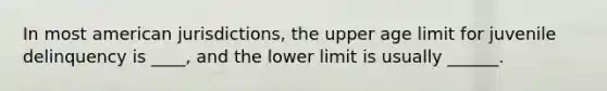 In most american jurisdictions, the upper age limit for juvenile delinquency is ____, and the lower limit is usually ______.