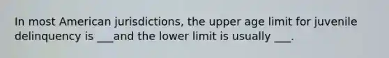 In most American jurisdictions, the upper age limit for juvenile delinquency is ___and the lower limit is usually ___.