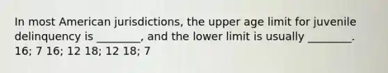 In most American jurisdictions, the upper age limit for juvenile delinquency is ________, and the lower limit is usually ________. 16; 7 16; 12 18; 12 18; 7