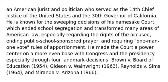 an American jurist and politician who served as the 14th Chief Justice of the United States and the 30th Governor of California. He is known for the sweeping decisions of his namesake Court, which ended school segregation and transformed many areas of American law, especially regarding the rights of the accused, ending public-school-sponsored prayer, and requiring "one-man-one vote" rules of apportionment. He made the Court a power center on a more even base with Congress and the presidency especially through four landmark decisions: Brown v. Board of Education (1954), Gideon v. Wainwright (1963), Reynolds v. Sims (1964), and Miranda v. Arizona (1966).