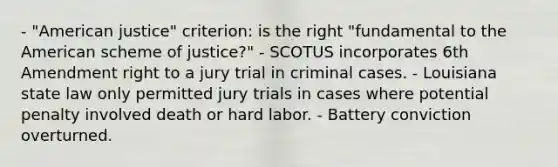 - "American justice" criterion: is the right "fundamental to the American scheme of justice?" - SCOTUS incorporates 6th Amendment right to a jury trial in criminal cases. - Louisiana state law only permitted jury trials in cases where potential penalty involved death or hard labor. - Battery conviction overturned.