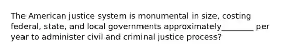 The American justice system is monumental in size, costing federal, state, and local governments approximately________ per year to administer civil and criminal justice process?