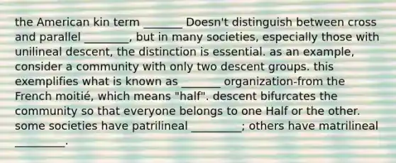 the American kin term _______ Doesn't distinguish between cross and parallel ________, but in many societies, especially those with unilineal descent, the distinction is essential. as an example, consider a community with only two descent groups. this exemplifies what is known as _______ organization-from the French moitié, which means "half". descent bifurcates the community so that everyone belongs to one Half or the other. some societies have patrilineal _________; others have matrilineal _________.